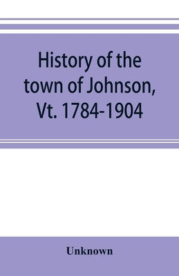 History of the town of Johnson, Vt. 1784-1904 by Unknown