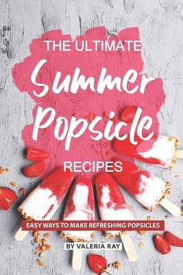 The Ultimate Summer Popsicle Recipes: Easy Ways to Make Refreshing Popsicles by Ray, Valeria