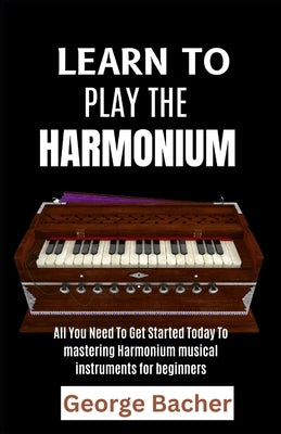 Learn to Play the Harmonium: All You Need To Get Started Today To mastering Harmonium musical instruments for beginners by Bacher, George