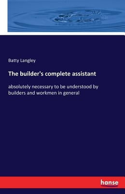 The builder's complete assistant: absolutely necessary to be understood by builders and workmen in general by Langley, Batty