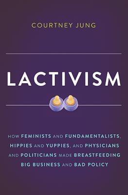 Lactivism: How Feminists and Fundamentalists, Hippies and Yuppies, and Physicians and Politicians Made Breastfeeding Big Business by Jung, Courtney