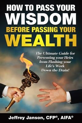 How to Pass Your Wisdom Before Passing Your Wealth: The Ultimate Guide for Preventing your Heirs from Flushing your Life's Work down the Drain! by Janson, Cfp(r) Aifa(r) Jeffrey Evan