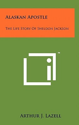 Alaskan Apostle: The Life Story Of Sheldon Jackson by Lazell, Arthur J.