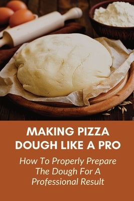 Making Pizza Dough Like A Pro: How To Properly Prepare The Dough For A Professional Result: How Do You Make Dough With Flour And Water by Starkman, Eneida