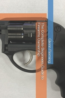 The Complete Beginners Guide to Firearms Ownership by Fleming, Glenn James, Jr.