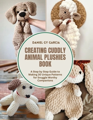 Creating Cuddly Animal Plushies Book: A Step by Step Guide to Making 30 Unique Patterns for Snuggle Worthy Companions by Garcia, Daniel Gy