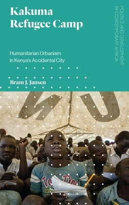 Kakuma Refugee Camp: Humanitarian Urbanism in Kenya's Accidental City by Jansen, Bram J.