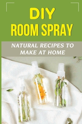 DIY Room Spray: Natural Recipes To Make At Home: How To Make An Essential Oil Room Spray by Corneille, Wilfredo