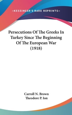 Persecutions Of The Greeks In Turkey Since The Beginning Of The European War (1918) by Brown, Carroll N.