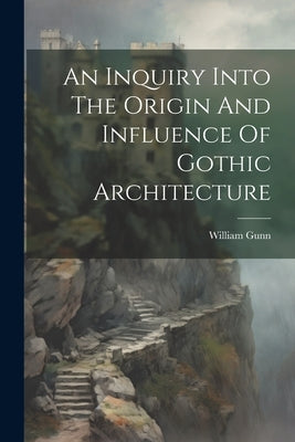 An Inquiry Into The Origin And Influence Of Gothic Architecture by Gunn, William