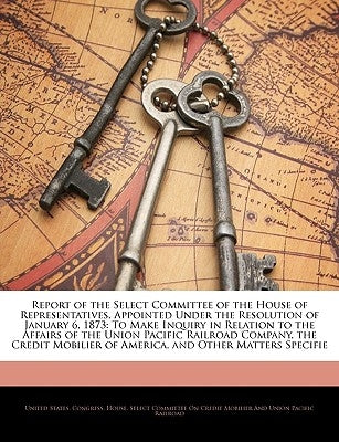 Report of the Select Committee of the House of Representatives, Appointed Under the Resolution of January 6, 1873: To Make Inquiry in Relation to the by United States Congress House Select C.