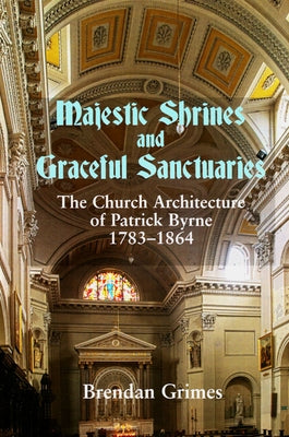 Majestic Shrines and Graceful Sanctuaries: The Church Architecture of Patrick Byrne 1783-1864 by Grimes, Brendan