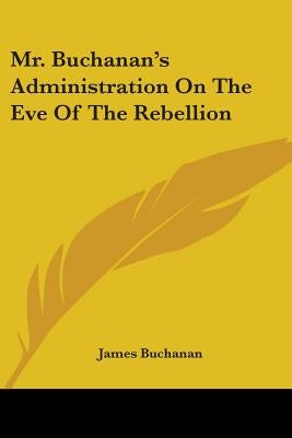 Mr. Buchanan's Administration On The Eve Of The Rebellion by Buchanan, James