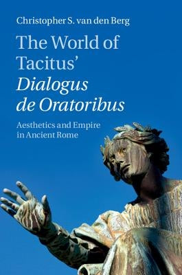 The World of Tacitus' Dialogus de Oratoribus: Aesthetics and Empire in Ancient Rome by Van Den Berg, Christopher S.