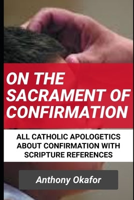 On The Sacrament Of Confirmation: All Catholic Apologetics About Confirmation With Scripture References by Okafor, Anthony