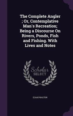 The Complete Angler; Or, Contemplative Man's Recreation; Being a Discourse On Rivers, Ponds, Fish and Fishing. With Lives and Notes by Walton, Izaak