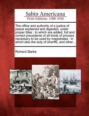 The Office and Authority of a Justice of Peace Explained and Digested, Under Proper Titles: To Which Are Added, Full and Correct Precedents of All Kin by Starke, Richard