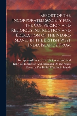 Report of the Incorporated Society for the Conversion and Religious Instruction and Education of the Negro Slaves in the British West India Islands, F by Incorporated Society for the Conversion