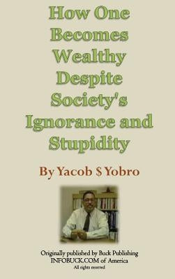 How One Becomes Wealthy Despite Society's Ignorance and Stupidity by Yobro, Yacob S.