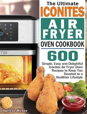 The Ultimate Iconites Air Fryer Oven Cookbook: 600 Simple, Easy and Delightful Iconites Air Fryer Oven Recipes to Keep You Devoted to a Healthier Life by Weber, Darlene