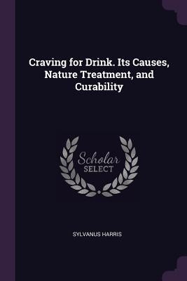 Craving for Drink. Its Causes, Nature Treatment, and Curability by Harris, Sylvanus