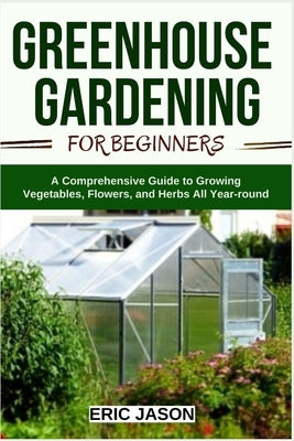 Greenhouse Gardening for Beginners: A Comprehensive Guide to Growing Vegetables, Flowers, and Herbs All Year-round by Jason, Eric