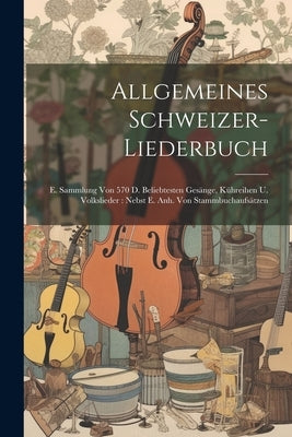 Allgemeines Schweizer-liederbuch: E. Sammlung Von 570 D. Beliebtesten Gesänge, Kühreihen U. Volkslieder: Nebst E. Anh. Von Stammbuchaufsätzen by Anonymous