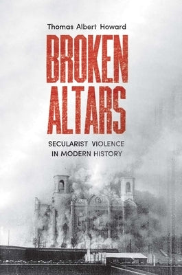 Broken Altars: Secularist Violence in Modern History by Howard, Thomas Albert