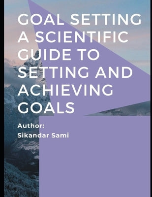 Goal Setting A Scientific Guide to Setting and Achieving Goals: Goals: How to Get the Most out of Your Life How to Get Everything You Want -- Faster T by Sami, Sikandar