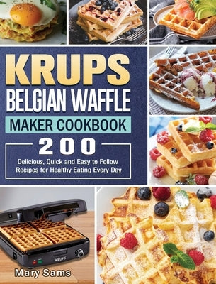 KRUPS Belgian Waffle Maker Cookbook: 200 Delicious, Quick and Easy to Follow Recipes for Healthy Eating Every Day by Sams, Mary