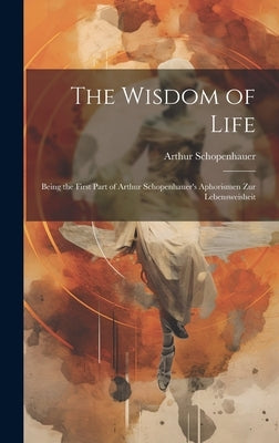 The Wisdom of Life: Being the First Part of Arthur Schopenhauer's Aphorismen zur Lebensweisheit by Arthur, Schopenhauer