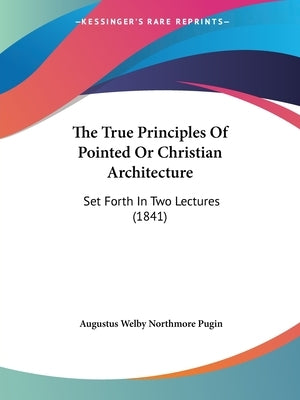 The True Principles Of Pointed Or Christian Architecture: Set Forth In Two Lectures (1841) by Pugin, Augustus Welby Northmore