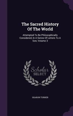 The Sacred History Of The World: Attempted To Be Philosophically Considered, In A Series Of Letters To A Son, Volume 3 by Turner, Sharon