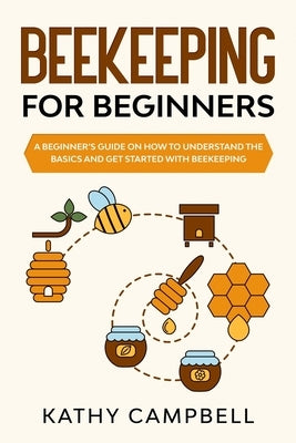 Beekeeping for Beginners: A Beginner's Guide on How to Understand the Basics and Get Started With Beekeeping by Campbell, Kathy