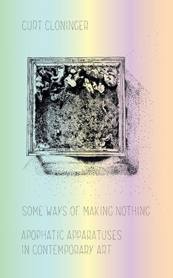 Some Ways of Making Nothing: Apophatic Apparatuses in Contemporary Art by Cloninger, Curt