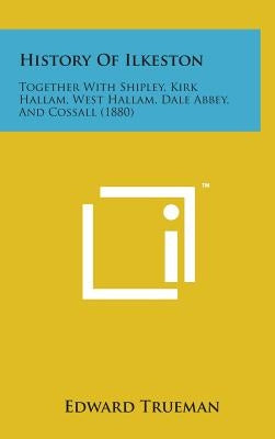 History of Ilkeston: Together with Shipley, Kirk Hallam, West Hallam, Dale Abbey, and Cossall (1880) by Trueman, Edward