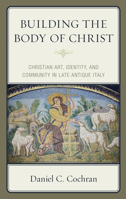 Building the Body of Christ: Christian Art, Identity, and Community in Late Antique Italy by Cochran, Daniel C.