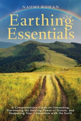 Earthing Essentials: A Comprehensive Guide on Grounding, Harnessing the Healing Power of Nature, and Deepening Your Connection with the Ear by Rohan, Naomi