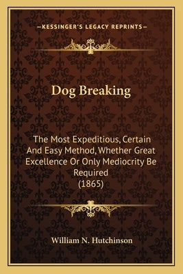 Dog Breaking: The Most Expeditious, Certain And Easy Method, Whether Great Excellence Or Only Mediocrity Be Required (1865) by Hutchinson, William N.