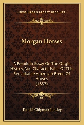 Morgan Horses: A Premium Essay On The Origin, History, And Characteristics Of This Remarkable American Breed Of Horses (1857) by Linsley, Daniel Chipman