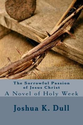 The Sorrowful Passion of Jesus Christ: A Novel of Holy Week by Dull, Joshua K.