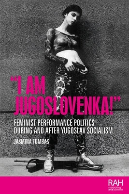 I Am Jugoslovenka!: Feminist performance politics during and after Yugoslav Socialism by Tumbas, Jasmina