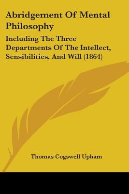 Abridgement Of Mental Philosophy: Including The Three Departments Of The Intellect, Sensibilities, And Will (1864) by Upham, Thomas Cogswell