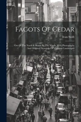 Fagots Of Cedar: Out Of The North & Blown By The Winds. With Photographs And Original Drawings Of Michigan Landscapes by Swift, Ivan