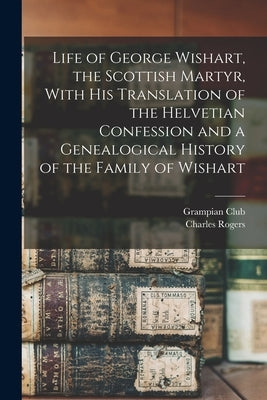 Life of George Wishart, the Scottish Martyr, With his Translation of the Helvetian Confession and a Genealogical History of the Family of Wishart by (London), Grampian Club