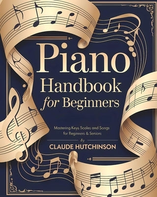 Piano Handbook for Beginners: An Easy Step-by-Step Guide to Learning the Piano - Mastering Keys, Scales, and Songs for Beginners & Seniors by Hutchinson, Claude