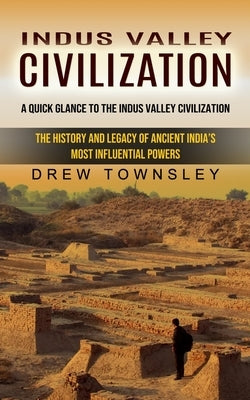 Indus Valley Civilization: A Quick Glance to the Indus Valley Civilization (The History and Legacy of Ancient India's Most Influential Powers) by Townsley, Drew