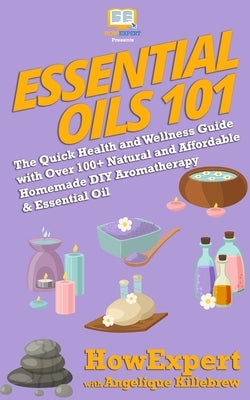 Essential Oils 101: The Quick Health and Wellness Guide with Over 100+ Natural and Affordable Homemade DIY Aromatherapy & Essential Oil Pr by Killebrew, Angelique