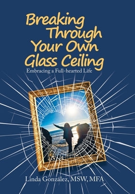 Breaking Through Your Own Glass Ceiling: Embracing a Full-Hearted Life by González Msw Mfa, Linda