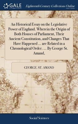 An Historical Essay on the Legislative Power of England. Wherein the Origin of Both Houses of Parliament, Their Ancient Constitution, and Changes That by St Amand, George